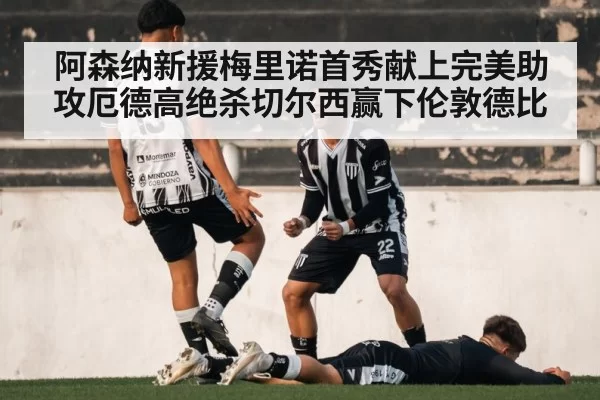 阿森纳新援梅里诺首秀献上完美助攻厄德高绝杀切尔西赢下伦敦德比