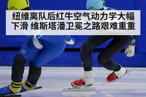 纽维离队后红牛空气动力学大幅下滑 维斯塔潘卫冕之路艰难重重