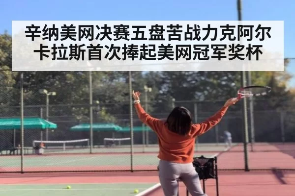 辛纳美网决赛五盘苦战力克阿尔卡拉斯首次捧起美网冠军奖杯