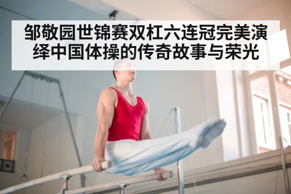 邹敬园世锦赛双杠六连冠完美演绎中国体操的传奇故事与荣光