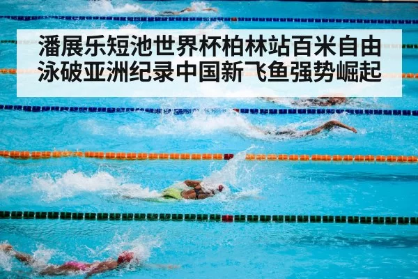 潘展乐短池世界杯柏林站百米自由泳破亚洲纪录中国新飞鱼强势崛起