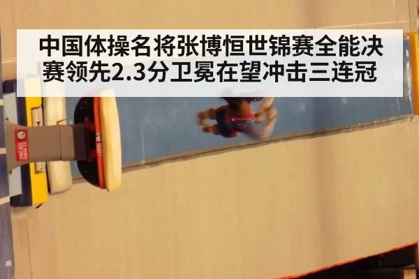 中国体操名将张博恒世锦赛全能决赛领先2.3分卫冕在望冲击三连冠
